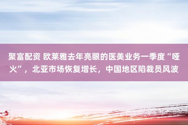 聚富配资 欧莱雅去年亮眼的医美业务一季度“哑火”，北亚市场恢复增长，中国地区陷裁员风波