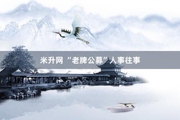 米升网 “老牌公募”人事往事