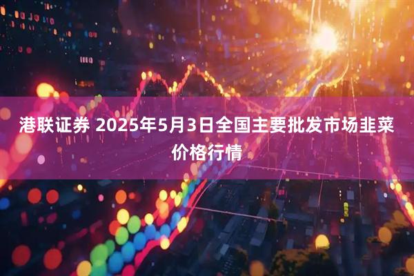 港联证券 2025年5月3日全国主要批发市场韭菜价格行情