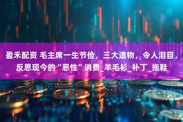 盈禾配资 毛主席一生节俭，三大遗物，令人泪目，反思现今的“恶性”消费_羊毛衫_补丁_拖鞋
