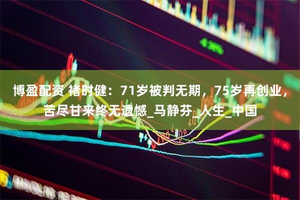 博盈配资 褚时健：71岁被判无期，75岁再创业，苦尽甘来终无遗憾_马静芬_人生_中国