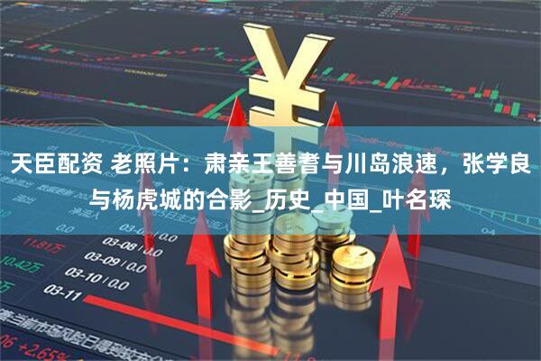 天臣配资 老照片：肃亲王善耆与川岛浪速，张学良与杨虎城的合影_历史_中国_叶名琛