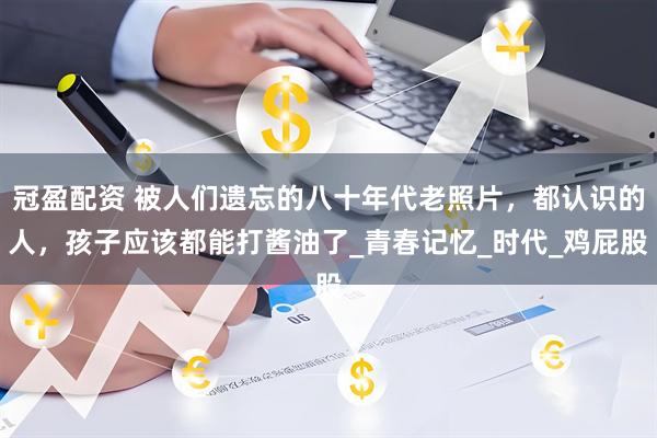 冠盈配资 被人们遗忘的八十年代老照片，都认识的人，孩子应该都能打酱油了_青春记忆_时代_鸡屁股