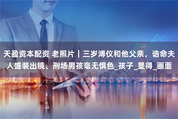 天盈资本配资 老照片｜三岁溥仪和他父亲，诰命夫人盛装出镜、刑场男孩毫无惧色_孩子_显得_画面