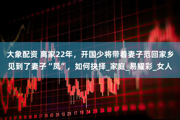 大象配资 离家22年，开国少将带着妻子范回家乡见到了妻子“凤”，如何抉择_家庭_易耀彩_女人