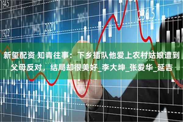 新玺配资 知青往事：下乡插队他爱上农村姑娘遭到父母反对，结局却很美好_李大坤_张爱华_延吉