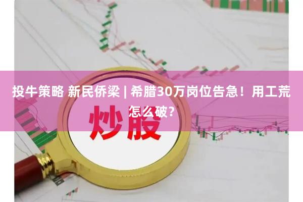 投牛策略 新民侨梁 | 希腊30万岗位告急！用工荒怎么破？