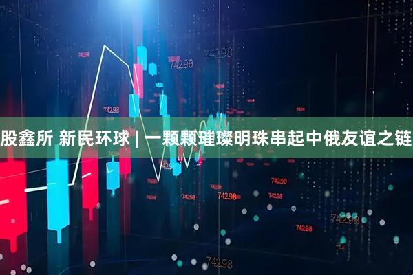 股鑫所 新民环球 | 一颗颗璀璨明珠串起中俄友谊之链