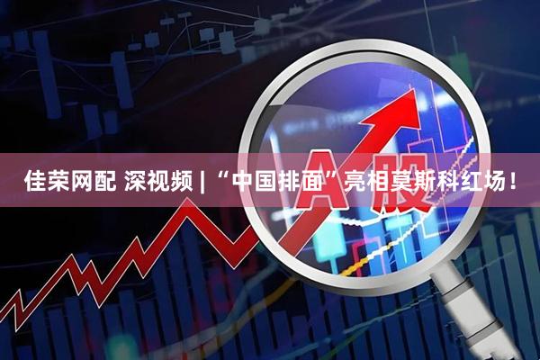 佳荣网配 深视频 | “中国排面”亮相莫斯科红场！