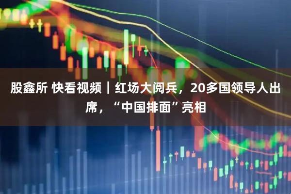 股鑫所 快看视频｜红场大阅兵，20多国领导人出席，“中国排面”亮相