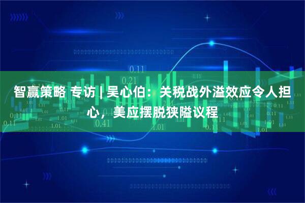 智赢策略 专访 | 吴心伯：关税战外溢效应令人担心，美应摆脱狭隘议程