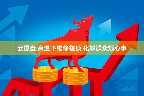 云操盘 高温下维修楼顶 化解群众烦心事