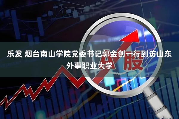 乐发 烟台南山学院党委书记郭金创一行到访山东外事职业大学