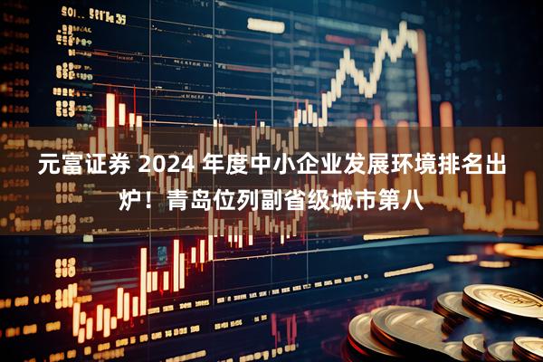 元富证券 2024 年度中小企业发展环境排名出炉！青岛位列副省级城市第八