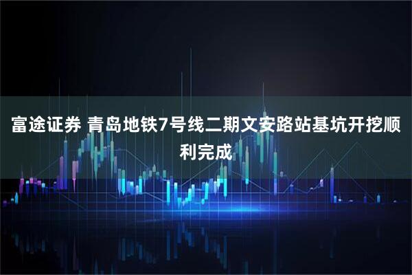 富途证券 青岛地铁7号线二期文安路站基坑开挖顺利完成