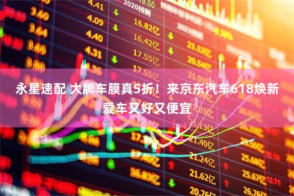 永星速配 大牌车膜真5折！来京东汽车618焕新爱车又好又便宜