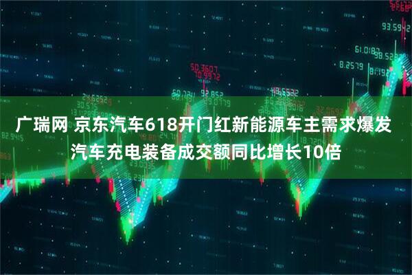 广瑞网 京东汽车618开门红新能源车主需求爆发 汽车充电装备成交额同比增长10倍