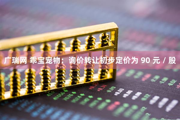 广瑞网 乖宝宠物：询价转让初步定价为 90 元 / 股