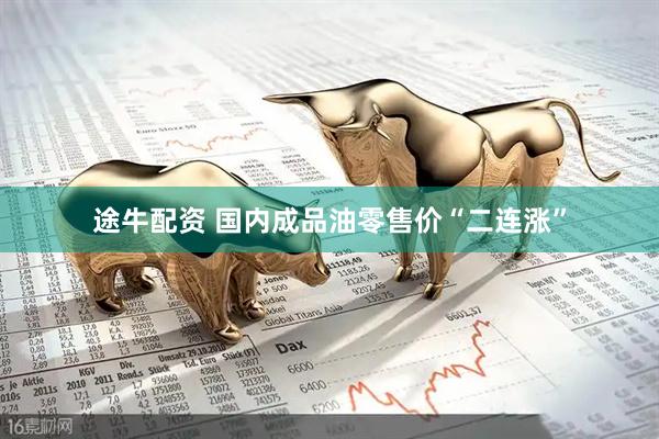 途牛配资 国内成品油零售价“二连涨”