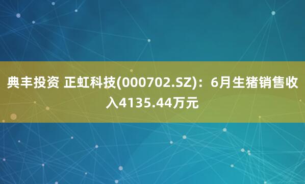 典丰投资 正虹科技(000702.SZ)：6月生猪销售收入4135.44万元