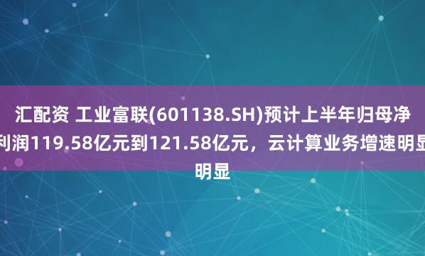 汇配资 工业富联(601138.SH)预计上半年归母净利润119.58亿元到121.58亿元，云计算业务增速明显