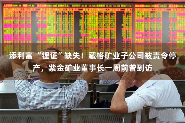 添利富 “锂证”缺失！藏格矿业子公司被责令停产，紫金矿业董事长一周前曾到访