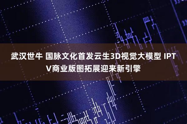 武汉世牛 国脉文化首发云生3D视觉大模型 IPTV商业版图拓展迎来新引擎