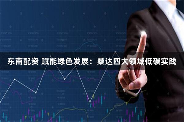 东南配资 赋能绿色发展：桑达四大领域低碳实践