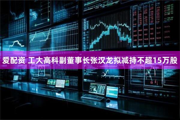 爱配资 工大高科副董事长张汉龙拟减持不超15万股