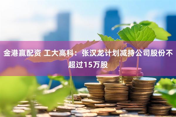 金港赢配资 工大高科：张汉龙计划减持公司股份不超过15万股