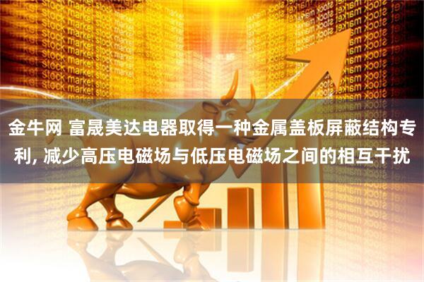 金牛网 富晟美达电器取得一种金属盖板屏蔽结构专利, 减少高压电磁场与低压电磁场之间的相互干扰