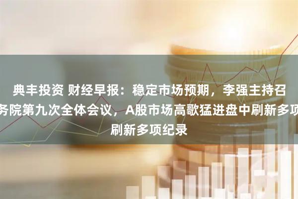 典丰投资 财经早报：稳定市场预期，李强主持召开国务院第九次全体会议，A股市场高歌猛进盘中刷新多项纪录