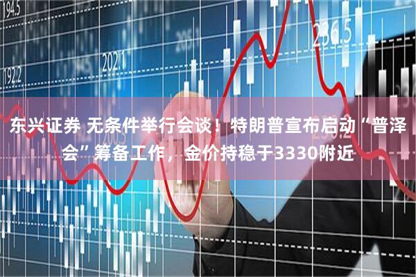 东兴证券 无条件举行会谈！特朗普宣布启动“普泽会”筹备工作，金价持稳于3330附近