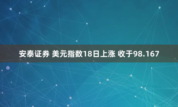 安泰证券 美元指数18日上涨 收于98.167