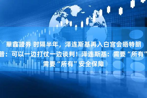 華鑫證券 时隔半年，泽连斯基再入白宫会晤特朗普！特朗普：可以一边打仗一边谈判！泽连斯基：需要“所有”安全保障