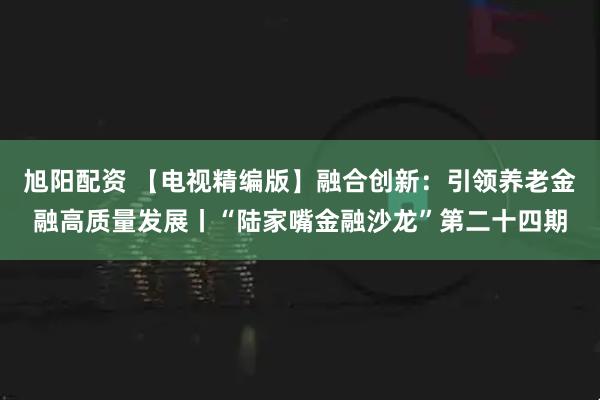 旭阳配资 【电视精编版】融合创新：引领养老金融高质量发展丨“陆家嘴金融沙龙”第二十四期
