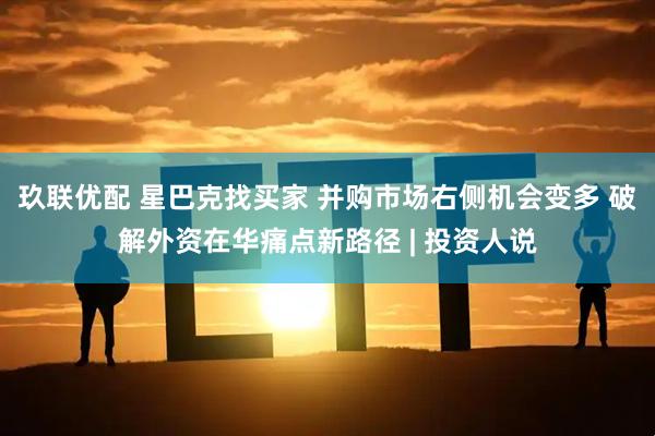 玖联优配 星巴克找买家 并购市场右侧机会变多 破解外资在华痛点新路径 | 投资人说