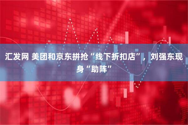 汇发网 美团和京东拼抢“线下折扣店”，刘强东现身“助阵”