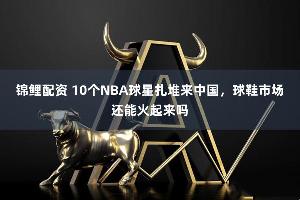 锦鲤配资 10个NBA球星扎堆来中国，球鞋市场还能火起来吗