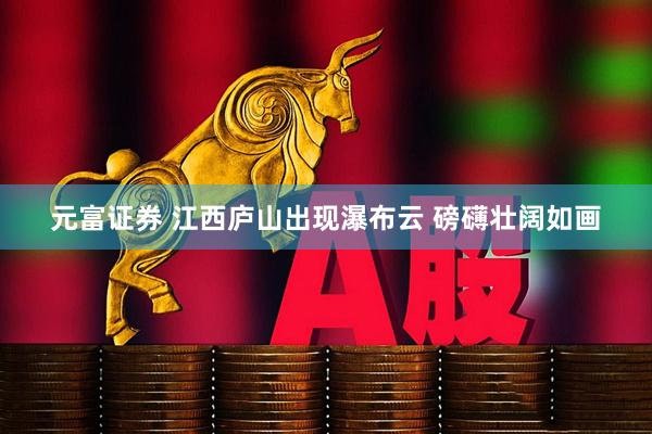 元富证券 江西庐山出现瀑布云 磅礴壮阔如画