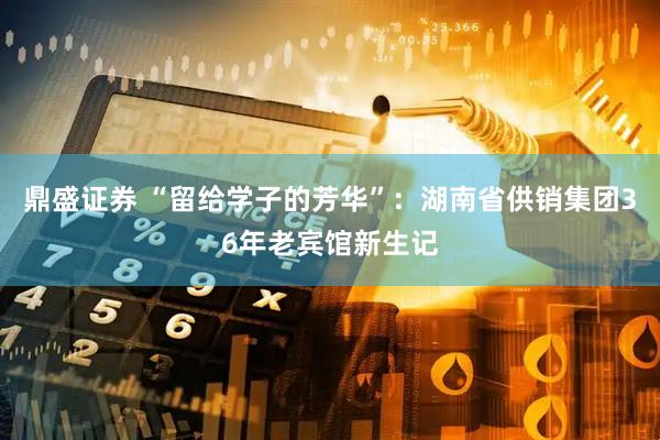 鼎盛证券 “留给学子的芳华”：湖南省供销集团36年老宾馆新生记