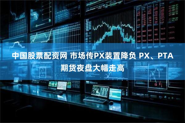 中国股票配资网 市场传PX装置降负 PX、PTA期货夜盘大幅走高