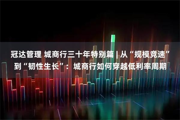 冠达管理 城商行三十年特别篇 | 从“规模竞速”到“韧性生长”：城商行如何穿越低利率周期