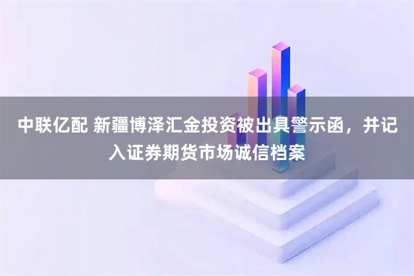 中联亿配 新疆博泽汇金投资被出具警示函，并记入证券期货市场诚信档案