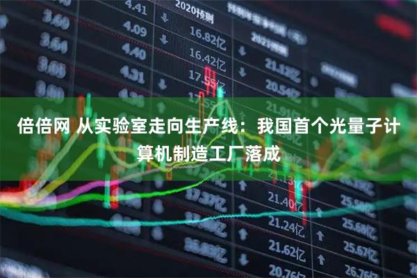 倍倍网 从实验室走向生产线：我国首个光量子计算机制造工厂落成