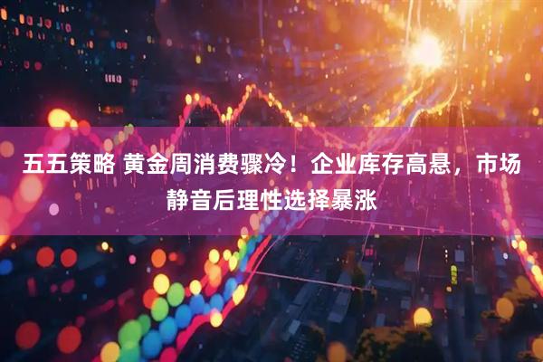 五五策略 黄金周消费骤冷！企业库存高悬，市场静音后理性选择暴涨