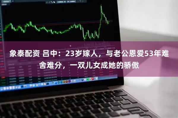 象泰配资 吕中：23岁嫁人，与老公恩爱53年难舍难分，一双儿女成她的骄傲