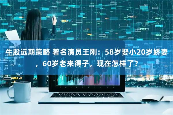 牛股远期策略 著名演员王刚：58岁娶小20岁娇妻，60岁老来得子，现在怎样了？