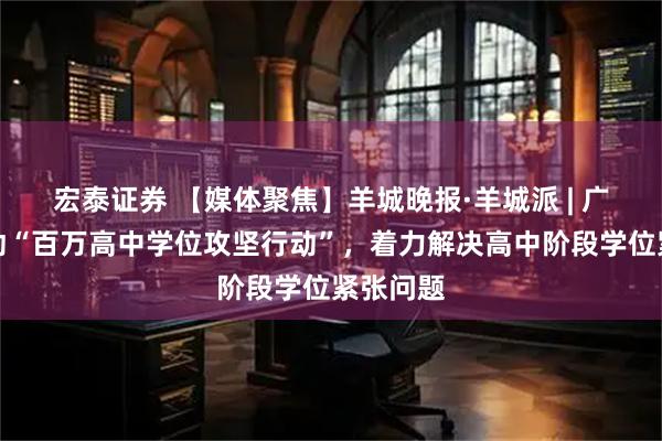 宏泰证券 【媒体聚焦】羊城晚报·羊城派 | 广东将启动“百万高中学位攻坚行动”，着力解决高中阶段学位紧张问题