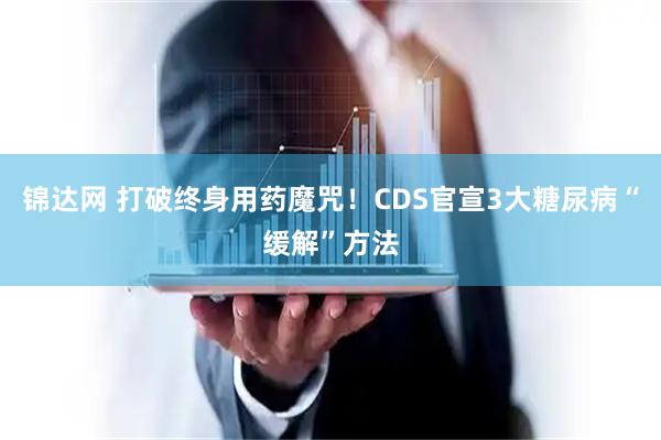 锦达网 打破终身用药魔咒！CDS官宣3大糖尿病“缓解”方法
